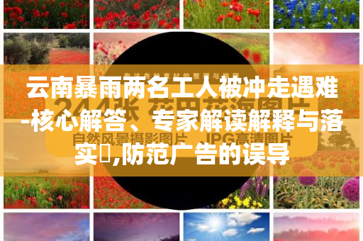 云南暴雨兩名工人被沖走遇難-核心解答、專家解讀解釋與落實(shí)?,防范廣告的誤導(dǎo)