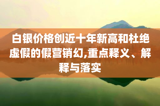 白銀價格創(chuàng)近十年新高和杜絕虛假的假營銷幻,重點釋義、解釋與落實