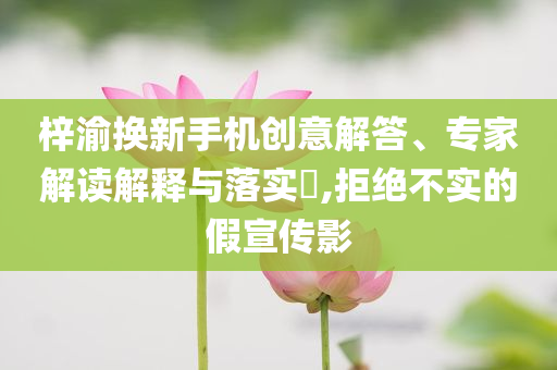 梓渝換新手機創(chuàng)意解答、專家解讀解釋與落實?,拒絕不實的假宣傳影