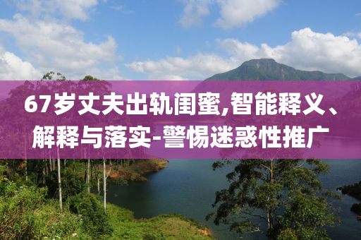 67歲丈夫出軌閨蜜,智能釋義、解釋與落實(shí)-警惕迷惑性推廣
