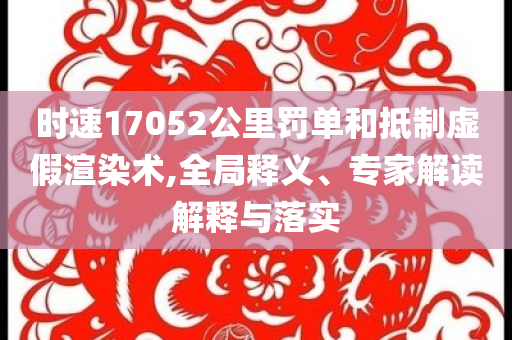 時(shí)速17052公里罰單和抵制虛假渲染術(shù),全局釋義、專家解讀解釋與落實(shí)