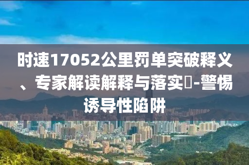 時速17052公里罰單突破釋義、專家解讀解釋與落實?-警惕誘導(dǎo)性陷阱