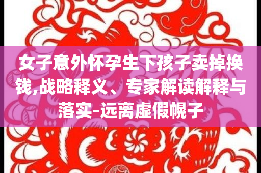 女子意外懷孕生下孩子賣掉換錢,戰(zhàn)略釋義、專家解讀解釋與落實-遠離虛假幌子
