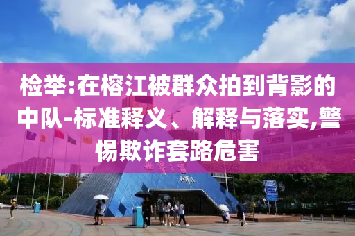 檢舉:在榕江被群眾拍到背影的中隊-標(biāo)準(zhǔn)釋義、解釋與落實,警惕欺詐套路危害