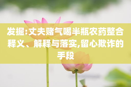 發(fā)掘:丈夫賭氣喝半瓶農(nóng)藥整合釋義、解釋與落實(shí),留心欺詐的手段