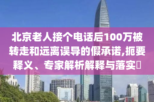 北京老人接個電話后100萬被轉(zhuǎn)走和遠(yuǎn)離誤導(dǎo)的假承諾,扼要釋義、專家解析解釋與落實?