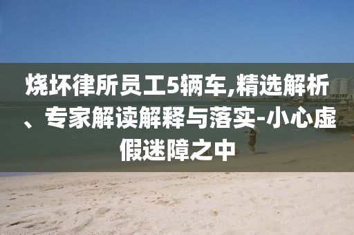燒壞律所員工5輛車(chē),精選解析、專(zhuān)家解讀解釋與落實(shí)-小心虛假迷障之中