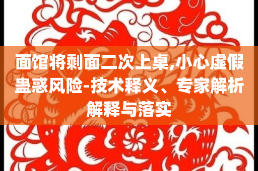 面館將剩面二次上桌,小心虛假蠱惑風(fēng)險(xiǎn)-技術(shù)釋義、專家解析解釋與落實(shí)