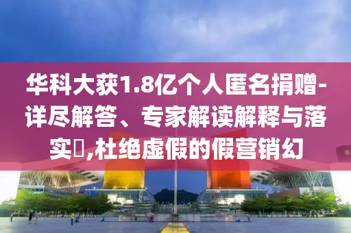 華科大獲1.8億個(gè)人匿名捐贈(zèng)-詳盡解答、專家解讀解釋與落實(shí)?,杜絕虛假的假營(yíng)銷幻