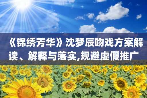 《錦繡芳華》沈夢(mèng)辰吻戲方案解讀、解釋與落實(shí),規(guī)避虛假推廣