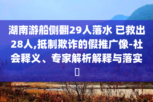 湖南游船側(cè)翻29人落水 已救出28人,抵制欺詐的假推廣像-社會釋義、專家解析解釋與落實?