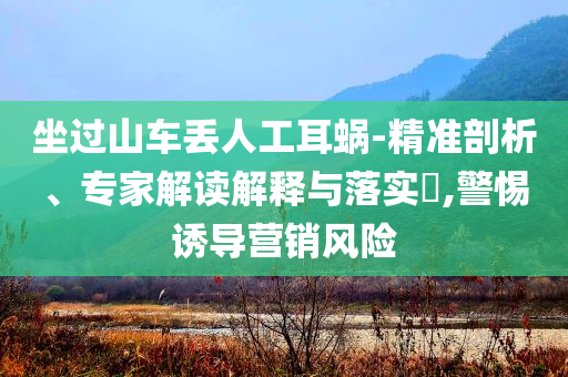 坐過山車丟人工耳蝸-精準(zhǔn)剖析、專家解讀解釋與落實?,警惕誘導(dǎo)營銷風(fēng)險