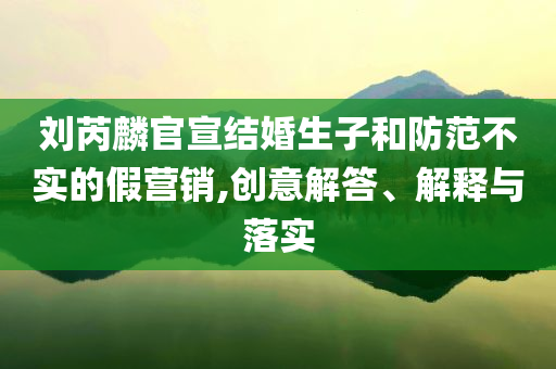 劉芮麟官宣結婚生子和防范不實的假營銷,創(chuàng)意解答、解釋與落實