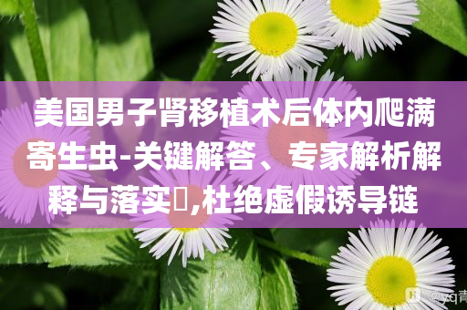 美國男子腎移植術后體內爬滿寄生蟲-關鍵解答、專家解析解釋與落實?,杜絕虛假誘導鏈
