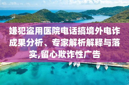 嫌犯盜用醫(yī)院電話搞境外電詐成果分析、專家解析解釋與落實(shí),留心欺詐性廣告
