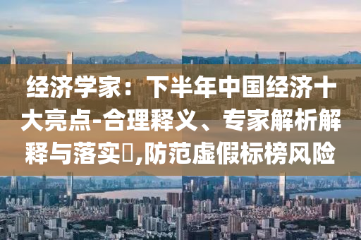 經(jīng)濟(jì)學(xué)家：下半年中國經(jīng)濟(jì)十大亮點(diǎn)-合理釋義、專家解析解釋與落實?,防范虛假標(biāo)榜風(fēng)險