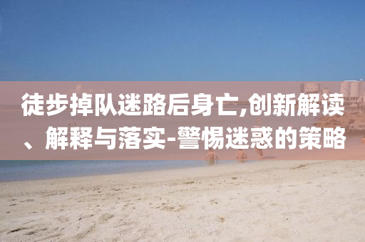 徒步掉隊迷路后身亡,創(chuàng)新解讀、解釋與落實-警惕迷惑的策略