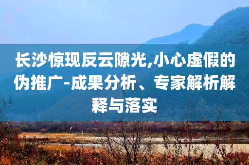 長沙驚現(xiàn)反云隙光,小心虛假的偽推廣-成果分析、專家解析解釋與落實