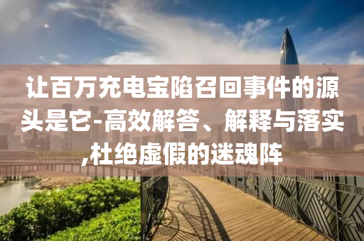 讓百萬充電寶陷召回事件的源頭是它-高效解答、解釋與落實,杜絕虛假的迷魂陣