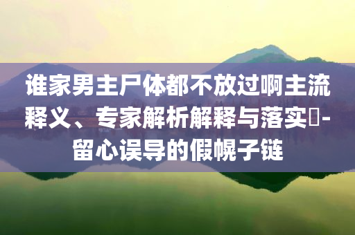 誰(shuí)家男主尸體都不放過(guò)啊主流釋義、專家解析解釋與落實(shí)?-留心誤導(dǎo)的假幌子鏈