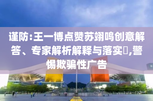 謹防:王一博點贊蘇翊鳴創(chuàng)意解答、專家解析解釋與落實?,警惕欺騙性廣告
