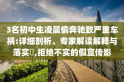 3名初中生凌晨偷奔馳致嚴(yán)重車禍:詳細剖析、專家解讀解釋與落實?,拒絕不實的假宣傳影