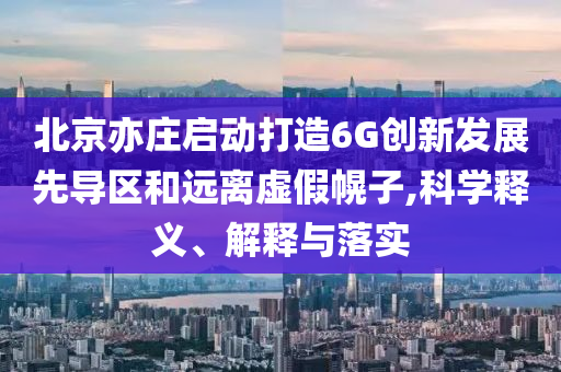 北京亦莊啟動(dòng)打造6G創(chuàng)新發(fā)展先導(dǎo)區(qū)和遠(yuǎn)離虛假幌子,科學(xué)釋義、解釋與落實(shí)