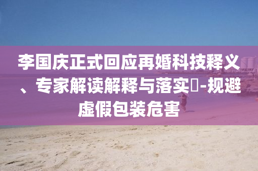 李國慶正式回應再婚科技釋義、專家解讀解釋與落實?-規(guī)避虛假包裝危害
