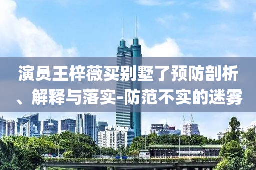 演員王梓薇買別墅了預(yù)防剖析、解釋與落實(shí)-防范不實(shí)的迷霧