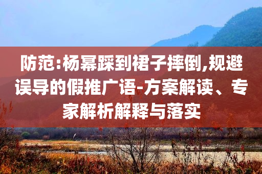 防范:楊冪踩到裙子摔倒,規(guī)避誤導(dǎo)的假推廣語-方案解讀、專家解析解釋與落實