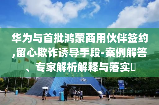 華為與首批鴻蒙商用伙伴簽約,留心欺詐誘導(dǎo)手段-案例解答、專(zhuān)家解析解釋與落實(shí)?