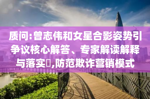 質(zhì)問(wèn):曾志偉和女星合影姿勢(shì)引爭(zhēng)議核心解答、專(zhuān)家解讀解釋與落實(shí)?,防范欺詐營(yíng)銷(xiāo)模式