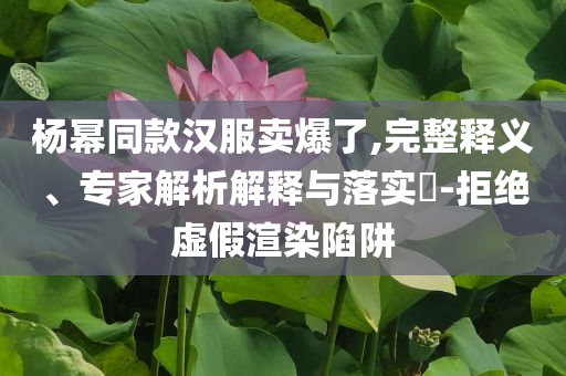 楊冪同款漢服賣爆了,完整釋義、專家解析解釋與落實(shí)?-拒絕虛假渲染陷阱