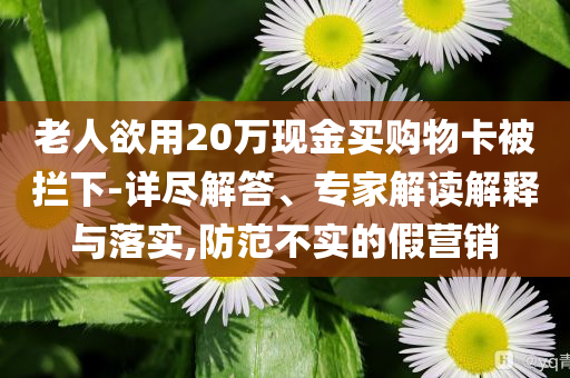 老人欲用20萬現(xiàn)金買購物卡被攔下-詳盡解答、專家解讀解釋與落實(shí),防范不實(shí)的假營銷