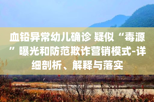 血鉛異常幼兒確診 疑似“毒源”曝光和防范欺詐營(yíng)銷(xiāo)模式-詳細(xì)剖析、解釋與落實(shí)