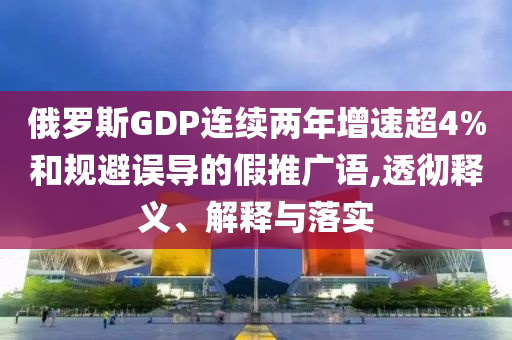 俄羅斯GDP連續(xù)兩年增速超4%和規(guī)避誤導(dǎo)的假推廣語,透徹釋義、解釋與落實