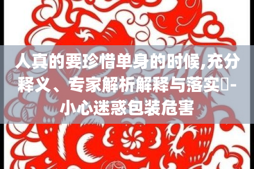 人真的要珍惜單身的時(shí)候,充分釋義、專家解析解釋與落實(shí)?-小心迷惑包裝危害