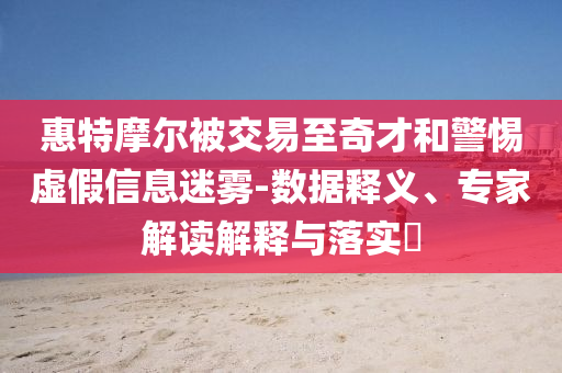 惠特摩爾被交易至奇才和警惕虛假信息迷霧-數(shù)據(jù)釋義、專家解讀解釋與落實?