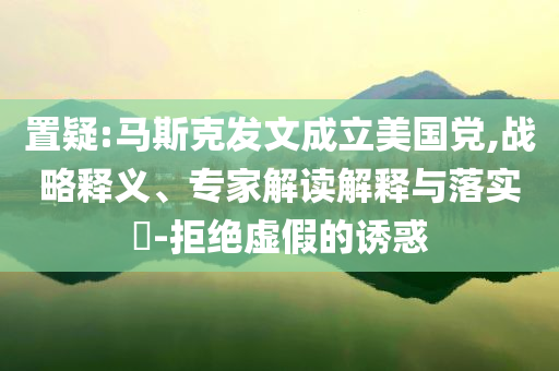 置疑:馬斯克發(fā)文成立美國黨,戰(zhàn)略釋義、專家解讀解釋與落實?-拒絕虛假的誘惑
