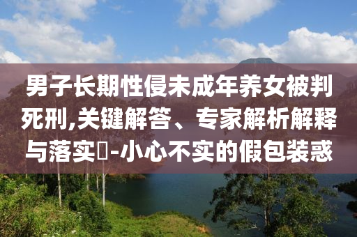 男子長(zhǎng)期性侵未成年養(yǎng)女被判死刑,關(guān)鍵解答、專家解析解釋與落實(shí)?-小心不實(shí)的假包裝惑