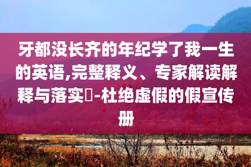 牙都沒長(zhǎng)齊的年紀(jì)學(xué)了我一生的英語(yǔ),完整釋義、專家解讀解釋與落實(shí)?-杜絕虛假的假宣傳冊(cè)