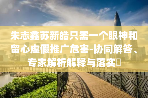 朱志鑫蘇新皓只需一個(gè)眼神和留心虛假推廣危害-協(xié)同解答、專家解析解釋與落實(shí)?
