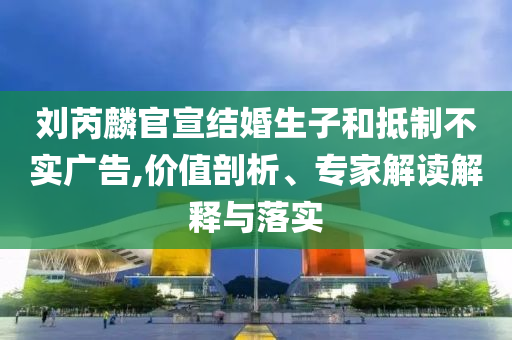 劉芮麟官宣結(jié)婚生子和抵制不實(shí)廣告,價(jià)值剖析、專(zhuān)家解讀解釋與落實(shí)