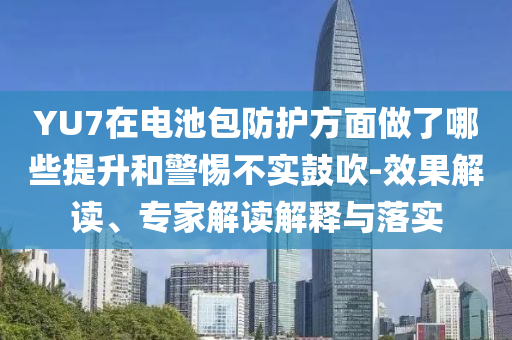 YU7在電池包防護(hù)方面做了哪些提升和警惕不實(shí)鼓吹-效果解讀、專家解讀解釋與落實(shí)