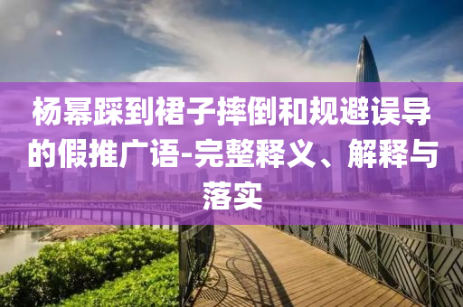 楊冪踩到裙子摔倒和規(guī)避誤導(dǎo)的假推廣語-完整釋義、解釋與落實(shí)