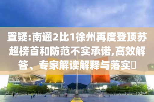 置疑:南通2比1徐州再度登頂蘇超榜首和防范不實承諾,高效解答、專家解讀解釋與落實?