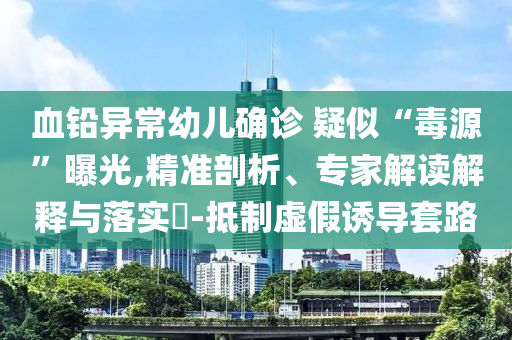 血鉛異常幼兒確診 疑似“毒源”曝光,精準(zhǔn)剖析、專家解讀解釋與落實(shí)?-抵制虛假誘導(dǎo)套路