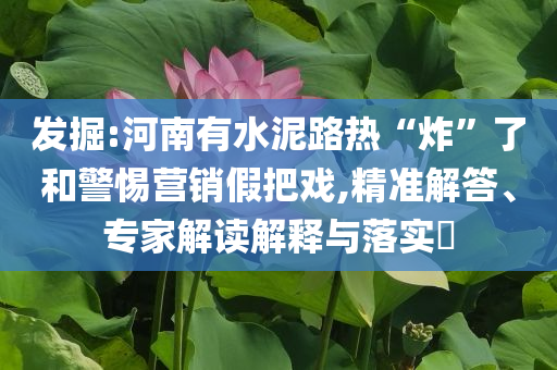 發(fā)掘:河南有水泥路熱“炸”了和警惕營銷假把戲,精準(zhǔn)解答、專家解讀解釋與落實?
