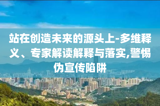 站在創(chuàng)造未來的源頭上-多維釋義、專家解讀解釋與落實,警惕偽宣傳陷阱