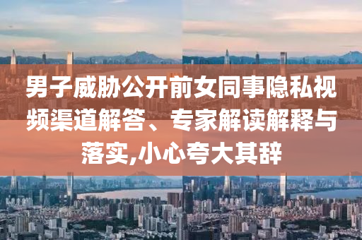 男子威脅公開前女同事隱私視頻渠道解答、專家解讀解釋與落實(shí),小心夸大其辭